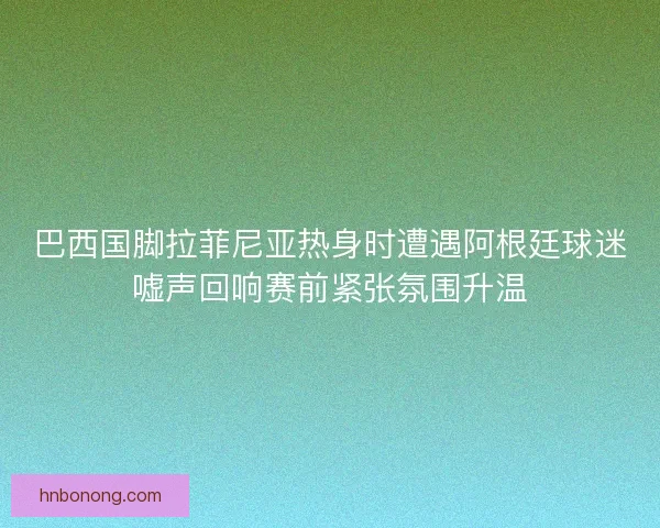 巴西国脚拉菲尼亚热身时遭遇阿根廷球迷嘘声回响赛前紧张氛围升温