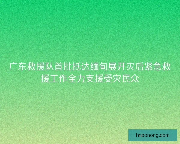 广东救援队首批抵达缅甸展开灾后紧急救援工作全力支援受灾民众