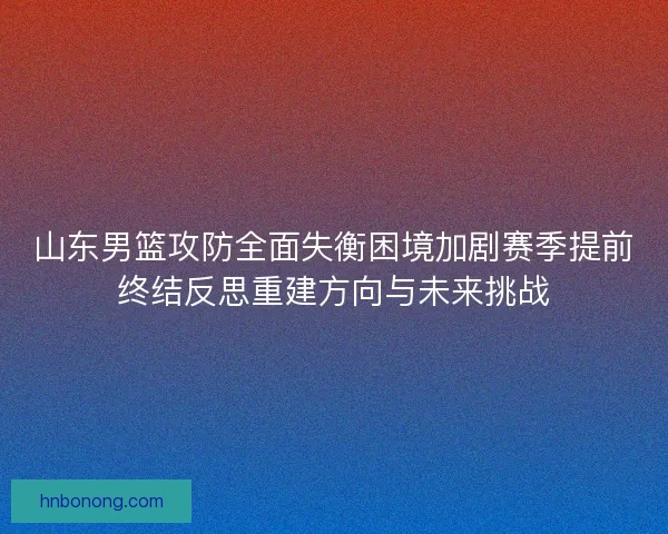 山东男篮攻防全面失衡困境加剧赛季提前终结反思重建方向与未来挑战